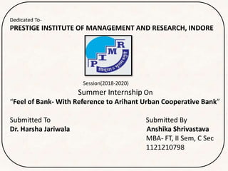 Dedicated To-
PRESTIGE INSTITUTE OF MANAGEMENT AND RESEARCH, INDORE
Session(2018-2020)
Summer Internship On
“Feel of Bank- With Reference to Arihant Urban Cooperative Bank”
Submitted To Submitted By
Dr. Harsha Jariwala Anshika Shrivastava
MBA- FT, II Sem, C Sec
1121210798
 