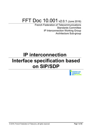 © 2016, French Federation of Telecoms, all rights reserved Page 1 of 26
FFT Doc 10.001v2.0.1 (June 2016)
French Federation of Telecommunications
Standards Committee
IP Interconnection Working Group
Architecture Sub-group
IP interconnection
Interface specification based
on SIP/SDP
 