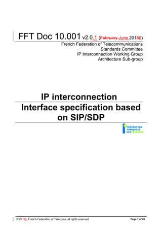 © 20156, French Federation of Telecoms, all rights reserved Page 1 of 26
FFT Doc 10.001v2.0.1 (February June 20156)
French Federation of Telecommunications
Standards Committee
IP Interconnection Working Group
Architecture Sub-group
IP interconnection
Interface specification based
on SIP/SDP
 