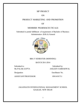 1
SIP PROJECT
ON
PRODUCT MARKETING AND PROMOTION
OF
MOHRISH PHARMACEUTICALS
Submitted in partial fulfillment of requirement of Bachelor of Business
Administration (B.B.A) General
BBA V SEMESTER (MORNING)
BATCH 2011-2014
Submitted to: Submitted by:
Ms.PALAK GUPTA JASLEEN SABHARWAL
Designation Enrollment No.
ASSISTANT PROFESSOR 05814101711
JAGANNATH INTERNATIONAL MANAGEMENT SCHOOL
KALKAJI, NEW DELHI
 