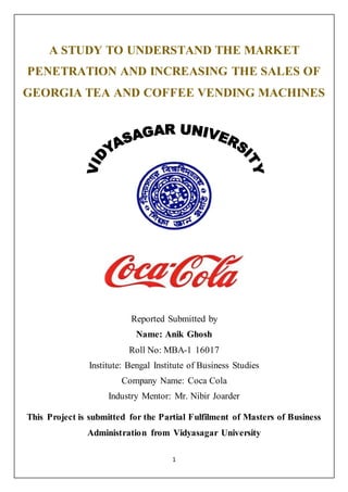 1
A STUDY TO UNDERSTAND THE MARKET
PENETRATION AND INCREASING THE SALES OF
GEORGIA TEA AND COFFEE VENDING MACHINES
Reported Submitted by
Name: Anik Ghosh
Roll No: MBA-1 16017
Institute: Bengal Institute of Business Studies
Company Name: Coca Cola
Industry Mentor: Mr. Nibir Joarder
This Project is submitted for the Partial Fulfilment of Masters of Business
Administration from Vidyasagar University
 