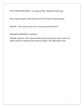 FEATURED BUILDERS – City Special Page / Builders Search Page



Gets a special display in the left panel of all relevant city special pages.



Benefits: - One unique micro-site is set up to promote business



PREMIUM PROPERTY LISTING

Multiple responses with a special display format in property search result. Get
higher positions comparing free property listing it also adds Brand value.
 