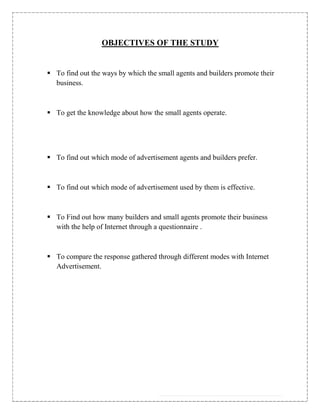 OBJECTIVES OF THE STUDY


 To find out the ways by which the small agents and builders promote their
  business.



 To get the knowledge about how the small agents operate.




 To find out which mode of advertisement agents and builders prefer.



 To find out which mode of advertisement used by them is effective.



 To Find out how many builders and small agents promote their business
  with the help of Internet through a questionnaire .



 To compare the response gathered through different modes with Internet
  Advertisement.
 