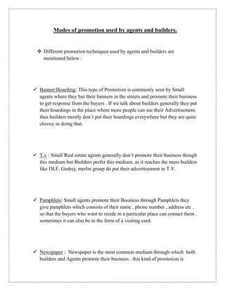 Modes of promotion used by agents and builders.


  Different promotion techniques used by agents and builders are
   mentioned below :




 Banner/Hoarding: This type of Promotion is commonly seen by Small
  agents where they but their banners in the streets and promote their business
  to get response from the buyers . If we talk about builders generally they put
  their hoardings in the place where more people can see their Advertisement
  thus builders mostly don‟t put their hoardings everywhere but they are quite
  choosy in doing that.




 T.v : Small Real estate agents generally don‟t promote their business though
  this medium but Builders prefer this medium, as it reaches the mass builders
  like DLF, Godrej, merlin group do put their advertisement in T.V.




 Pamphlets: Small agents promote their Business through Pamphlets they
  give pamphlets which consists of their name , phone number , address etc .
  so that the buyers who want to reside in a particular place can contact them .
  sometimes it can also be in the form of a visiting card.




 Newspaper : Newspaper is the most common medium through which both
  builders and Agents promote their business . this kind of promotion is
 