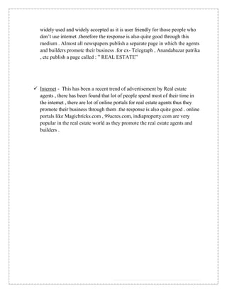 widely used and widely accepted as it is user friendly for those people who
   don‟t use internet .therefore the response is also quite good through this
   medium . Almost all newspapers publish a separate page in which the agents
   and builders promote their business .for ex- Telegraph , Anandabazar patrika
   , etc publish a page called : ” REAL ESTATE”




 Internet - This has been a recent trend of advertisement by Real estate
  agents , there has been found that lot of people spend most of their time in
  the internet , there are lot of online portals for real estate agents thus they
  promote their business through them .the response is also quite good . online
  portals like Magicbricks.com , 99acres.com, indiaproperty.com are very
  popular in the real estate world as they promote the real estate agents and
  builders .
 