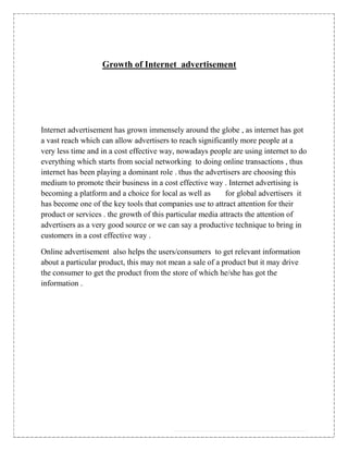 Growth of Internet advertisement




Internet advertisement has grown immensely around the globe , as internet has got
a vast reach which can allow advertisers to reach significantly more people at a
very less time and in a cost effective way, nowadays people are using internet to do
everything which starts from social networking to doing online transactions , thus
internet has been playing a dominant role . thus the advertisers are choosing this
medium to promote their business in a cost effective way . Internet advertising is
becoming a platform and a choice for local as well as       for global advertisers it
has become one of the key tools that companies use to attract attention for their
product or services . the growth of this particular media attracts the attention of
advertisers as a very good source or we can say a productive technique to bring in
customers in a cost effective way .

Online advertisement also helps the users/consumers to get relevant information
about a particular product, this may not mean a sale of a product but it may drive
the consumer to get the product from the store of which he/she has got the
information .
 
