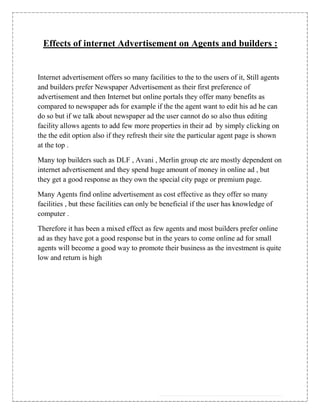 Effects of internet Advertisement on Agents and builders :


Internet advertisement offers so many facilities to the to the users of it, Still agents
and builders prefer Newspaper Advertisement as their first preference of
advertisement and then Internet but online portals they offer many benefits as
compared to newspaper ads for example if the the agent want to edit his ad he can
do so but if we talk about newspaper ad the user cannot do so also thus editing
facility allows agents to add few more properties in their ad by simply clicking on
the the edit option also if they refresh their site the particular agent page is shown
at the top .

Many top builders such as DLF , Avani , Merlin group etc are mostly dependent on
internet advertisement and they spend huge amount of money in online ad , but
they get a good response as they own the special city page or premium page.

Many Agents find online advertisement as cost effective as they offer so many
facilities , but these facilities can only be beneficial if the user has knowledge of
computer .

Therefore it has been a mixed effect as few agents and most builders prefer online
ad as they have got a good response but in the years to come online ad for small
agents will become a good way to promote their business as the investment is quite
low and return is high
 