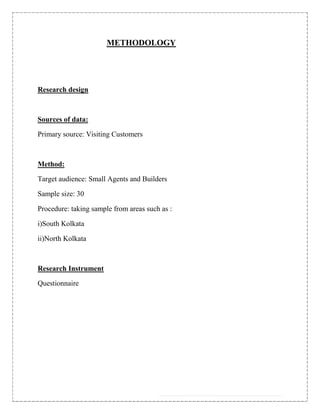 METHODOLOGY




Research design



Sources of data:

Primary source: Visiting Customers



Method:

Target audience: Small Agents and Builders

Sample size: 30

Procedure: taking sample from areas such as :

i)South Kolkata

ii)North Kolkata



Research Instrument

Questionnaire
 