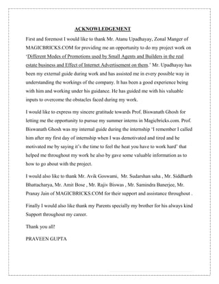 ACKNOWLEDGEMENT

First and foremost I would like to thank Mr. Atanu Upadhayay, Zonal Manger of
MAGICBRICKS.COM for providing me an opportunity to do my project work on
„Different Modes of Promotions used by Small Agents and Builders in the real
estate business and Effect of Internet Advertisement on them.‟ Mr. Upadhayay has
been my external guide during work and has assisted me in every possible way in
understanding the workings of the company. It has been a good experience being
with him and working under his guidance. He has guided me with his valuable
inputs to overcome the obstacles faced during my work.

I would like to express my sincere gratitude towards Prof. Biswanath Ghosh for
letting me the opportunity to pursue my summer interns in Magicbricks.com. Prof.
Biswanath Ghosh was my internal guide during the internship „I remember I called
him after my first day of internship when I was demotivated and tired and he
motivated me by saying it‟s the time to feel the heat you have to work hard‟ that
helped me throughout my work he also by gave some valuable information as to
how to go about with the project.

I would also like to thank Mr. Avik Goswami, Mr. Sudarshan saha , Mr. Siddharth
Bhattacharya, Mr. Amit Bose , Mr. Rajiv Biswas , Mr. Samindra Banerjee, Mr.
Pranay Jain of MAGICBRICKS.COM for their support and assistance throughout .

Finally I would also like thank my Parents specially my brother for his always kind
Support throughout my career.

Thank you all!

PRAVEEN GUPTA
 