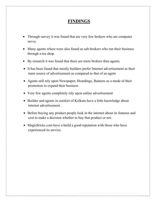 FINDINGS


Through survey it was found that are very few brokers who are computer
savvy.

Many agents where were also found as sub-brokers who run their business
through a tea shop.

By research it was found that there are more brokers then agents.

It has been found that mostly builders prefer Internet advertisement as their
main source of advertisement as compared to that of an agent

Agents still rely upon Newspaper, Hoardings, Banners as a mode of their
promotion to expand their business

Very few agents completely rely upon online advertisement

Builder and agents in outskirt of Kolkata have a little knowledge about
internet advertisement .

Before buying any product people look in the internet about its features and
cost to make a decision whether to buy that product or not.

Magicbricks.com have a build a good reputation with those who have
experienced its service.
 