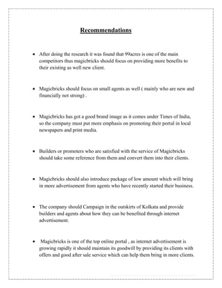 Recommendations


After doing the research it was found that 99acres is one of the main
competitors thus magicbricks should focus on providing more benefits to
their existing as well new client.



Magicbricks should focus on small agents as well ( mainly who are new and
financially not strong) .



Magicbricks has got a good brand image as it comes under Times of India,
so the company must put more emphasis on promoting their portal in local
newspapers and print media.



Builders or promoters who are satisfied with the service of Magicbricks
should take some reference from them and convert them into their clients.



Magicbricks should also introduce package of low amount which will bring
in more advertisement from agents who have recently started their business.



The company should Campaign in the outskirts of Kolkata and provide
builders and agents about how they can be benefited through internet
advertisement.



Magicbricks is one of the top online portal , as internet advertisement is
growing rapidly it should maintain its goodwill by providing its clients with
offers and good after sale service which can help them bring in more clients.
 