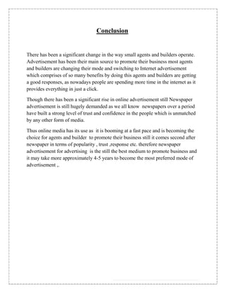 Conclusion


There has been a significant change in the way small agents and builders operate.
Advertisement has been their main source to promote their business most agents
and builders are changing their mode and switching to Internet advertisement
which comprises of so many benefits by doing this agents and builders are getting
a good responses, as nowadays people are spending more time in the internet as it
provides everything in just a click.

Though there has been a significant rise in online advertisement still Newspaper
advertisement is still hugely demanded as we all know newspapers over a period
have built a strong level of trust and confidence in the people which is unmatched
by any other form of media.

Thus online media has its use as it is booming at a fast pace and is becoming the
choice for agents and builder to promote their business still it comes second after
newspaper in terms of popularity , trust ,response etc. therefore newspaper
advertisement for advertising is the still the best medium to promote business and
it may take more approximately 4-5 years to become the most preferred mode of
advertisement ,.
 