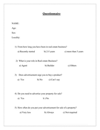 Questionnaire


NAME:

Age:

Sex:

Locality:



   1) From how long you have been in real estate business?

       a) Recently started           b) 2-5 years         c) more than 5 years



    2) What is your role in Real estate Business?

        a) Agent                      b) Builder              c) Others



   3) Does advertisement urge you to buy a product?

       a) Yes                b) No        c) Can‟t say




   4) Do you need to advertise your property for sale?

       a) Yes                        b ) No



   5) How often do you put your advertisement for sale of a property?

         a) Very less                 b) Always          c) Not required
 