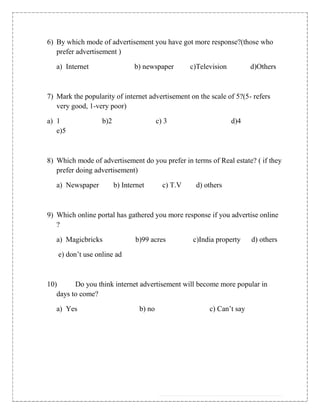 6) By which mode of advertisement you have got more response?(those who
   prefer advertisement )

   a) Internet                  b) newspaper         c)Television         d)Others



7) Mark the popularity of internet advertisement on the scale of 5?(5- refers
   very good, 1-very poor)

a) 1               b)2                    c) 3                      d)4
   e)5



8) Which mode of advertisement do you prefer in terms of Real estate? ( if they
   prefer doing advertisement)

   a) Newspaper          b) Internet        c) T.V    d) others



9) Which online portal has gathered you more response if you advertise online
   ?

   a) Magicbricks               b)99 acres           c)India property     d) others

   e) don‟t use online ad



10)      Do you think internet advertisement will become more popular in
   days to come?

   a) Yes                         b) no                    c) Can‟t say
 