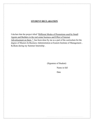 STUDENT DECLARATION




I declare that the project titled “Different Modes of Promotions used by Small
Agents and Builders in the real estate business and Effect of Internet
Advertisement on them .” has been done by me as a part of the curriculum for the
degree of Masters In Business Administration at Eastern Institute of Management ,
Kolkata during my Summer Internship .




                                        (Signature of Student)

                                                   Name in full

                                                   Date
 