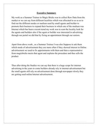 Executive Summary

My work as a Summer Trainee in Magic Bricks was to collect Raw Data from the
market or we can say from different localities which was allocated to us so as to
find out the different modes or medium used by small agents and builder to
promote their business to expand their business in which one of the medium was
Internet which has been a recent trend my work was to scan the locality look for
the agents and builders also if the agent or builder was interested in advertising
through our portal we did that by fixing an appointment through our seniors.



Apart from above work , as a Summer Trainee I was also Suppose to ask them
which mode of advertisement they use more often if they showed interest in Online
advertisement we used to fix appointments with them and then a representative
from magicbricks meets that agent and explains the procedure and thus sells the
product



Thus after doing the Studies we can say that there is a huge scope for internet
advertising in the years to come builders already rely in internet advertisement but
the small agents still rely on advertisement done through newspaper slowly they
are getting used online/internet advertisement.
 