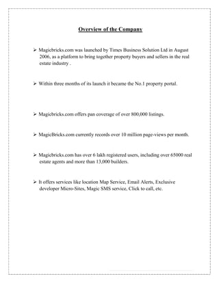 Overview of the Company


 Magicbricks.com was launched by Times Business Solution Ltd in August
  2006, as a platform to bring together property buyers and sellers in the real
  estate industry .



 Within three months of its launch it became the No.1 property portal.




 Magicbricks.com offers pan coverage of over 800,000 listings.



 MagicBricks.com currently records over 10 million page-views per month.



 Magicbricks.com has over 6 lakh registered users, including over 65000 real
  estate agents and more than 13,000 builders.



 It offers services like location Map Service, Email Alerts, Exclusive
  developer Micro-Sites, Magic SMS service, Click to call, etc.
 