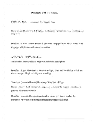 Products of the company


FOOT BANNER – Homepage/ City Special Page



It is a unique Banner which Display‟s the Projects / properties every time the page
is opened.



Benefits: - A well Planned Banner is placed on the page footer which scrolls with
the page, which constantly attracts attention.



AGENTS GALLERY – City Page

Advertise on the city special page with name and description



Benefits: - it gets Maximum exposure with logo, name and description which has
the advantage of high visibility and branding.



Shoshkele (animated banner) Homepage/ City Special Page

It is an intrusive flash banner which appears each time the page is opened and it
gets the maximum response.

Benefits: - Animated Pop-up is designed in such a way that it catches the
maximum Attention and ensures it reaches the targeted audience.
 