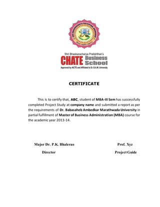 CERTIFICATE
This is to certify that, ABC, student of MBA-III Sem has successfully
completed Project Study at company name and submitted a report as per
the requirements of Dr. Babasaheb Ambedkar Marathwada University in
partial fulfillment of Master of Business Administration (MBA) course for
the academic year 2013-14.
Major Dr. P.K. Bhalerao Prof. Xyz
Director ProjectGuide
 