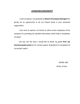 ACKNOWLEDGEMENT
I wish to express my gratitude to (Name of Company Manager) for
giving me an opportunity to do my Project Study in your esteemed
organization.
I also wish to express my thanks to other senior employees of the
company for providing me valuable information which help in completion
of report
Last but not the least I would like to thank my guide Prof. xyz
(Institute guide name) for his timely support & guidance in completion of
my project report.
Mr/Ms. ABC
M.B.A. III Sem
 