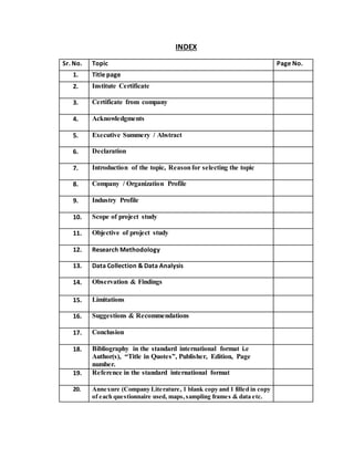 INDEX
Sr. No. Topic Page No.
1. Title page
2. Institute Certificate
3. Certificate from company
4. Acknowledgments
5. Executive Summery / Abstract
6. Declaration
7. Introduction of the topic, Reasonfor selecting the topic
8. Company / Organization Profile
9. Industry Profile
10. Scope of project study
11. Objective of project study
12. Research Methodology
13. Data Collection & Data Analysis
14. Observation & Findings
15. Limitations
16. Suggestions & Recommendations
17. Conclusion
18. Bibliography in the standard international format i.e
Author(s), “Title in Quotes”, Publisher, Edition, Page
number.
19. Reference in the standard international format
20. Annexure (Company Literature, 1 blank copy and 1 filled in copy
of each questionnaire used, maps,sampling frames & data etc.
 