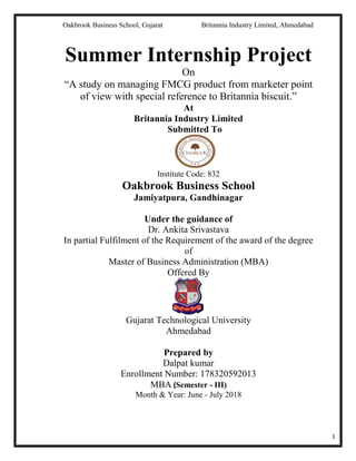 Oakbrook Business School, Gujarat Britannia Industry Limited, Ahmedabad
1
Summer Internship Project
On
“A study on managing FMCG product from marketer point
of view with special reference to Britannia biscuit.”
At
Britannia Industry Limited
Submitted To
Institute Code: 832
Oakbrook Business School
Jamiyatpura, Gandhinagar
Under the guidance of
Dr. Ankita Srivastava
In partial Fulfilment of the Requirement of the award of the degree
of
Master of Business Administration (MBA)
Offered By
Gujarat Technological University
Ahmedabad
Prepared by
Dalpat kumar
Enrollment Number: 178320592013
MBA (Semester - III)
Month & Year: June - July 2018
 