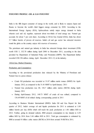 INDUSTRY PROFILE -OIL & GAS INDUSTRY
India is the fifth largest consumer of energy in the world, and is likely to surpass Japan and
Russia to become the world's third biggest energy consumer by 2030. According to the
International Energy Agency (IEA), hydrocarbons satisfy major energy demand in India
wherein coal and oil, together, represent about two-thirds of total energy use. Natural gas
accounts for about 7 per cent share. According to Oil & Gas Journal (OGJ), India has about
5.7 billion barrels of proven oil reserves. India's oil and gas sector has attracted investors
round the globe as the country enjoys rich reserves of resources.
The petroleum and natural gas industry in India has attracted foreign direct investment (FDI)
worth US$ 3, 332.78 million during April 2000 to December 2011, according to the data
provided by Department of Industrial Policy and Promotion (DIPP). The Department further
recorded US$ 196 million during April– December 2011-12, in the industry.
Oil & Gas- Market Dynamics:
Production and Consumption:
According to the provisional production data released by the Ministry of Petroleum and
Natural Gas in a press release:
 Crude Oil production was recorded at 31.87 million metric tonnes (MMT) for April-
January 2012, as compared to the 31.41 MMT in April-January 2011
 Natural Gas production was 40, 156.7 million cubic metres (MCM) during April-
January 2011
 During April-January 2012, 140.73 MMT of crude oil was refined, compared to
136.49 MMT of oil refined during corresponding period in 2011
According to Business Monitor International (BMI)'s India Oil and Gas Report for first
quarter of 2012, India's average oil and liquids production for 2011 is estimated at 1.04
million barrels per day (B/D) which will touch the peak production at 1.06 million B/D in
2012. Further, giving its demand outlook, BMI projects consumption to rise sharply to 4.29
million B/D by 2016 from 3.44 million B/D in 2011. Total gas consumption is estimated by
BMI at around 81 billion cubic meters (BCM) in 2016 from around 58 BCM in 2011.
 