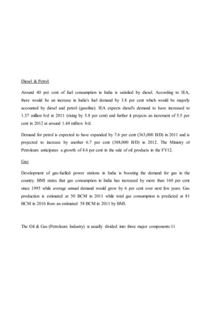 Diesel & Petrol:
Around 40 per cent of fuel consumption in India is satisfied by diesel. According to IEA,
there would be an increase in India's fuel demand by 3.8 per cent which would be majorly
accounted by diesel and petrol (gasoline). IEA expects diesel's demand to have increased to
1.37 million b/d in 2011 (rising by 5.8 per cent) and further it projects an increment of 5.5 per
cent in 2012 at around 1.44 million b/d.
Demand for petrol is expected to have expanded by 7.6 per cent (363,000 B/D) in 2011 and is
projected to increase by another 6.7 per cent (388,000 B/D) in 2012. The Ministry of
Petroleum anticipates a growth of 4.6 per cent in the sale of oil products in the FY12.
Gas:
Development of gas-fuelled power stations in India is boosting the demand for gas in the
country. BMI states that gas consumption in India has increased by more than 160 per cent
since 1995 while average annual demand would grow by 6 per cent over next few years. Gas
production is estimated at 50 BCM in 2011 while total gas consumption is predicted at 81
BCM in 2016 from an estimated 58 BCM in 2011 by BMI.
The Oil & Gas (Petroleum Industry) is usually divided into three major components:11
 