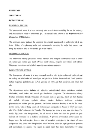 UPSTREAM
MIDSTREAM
DOWNSTREAM
UPSTREAM SECTOR:
The upstream oil sector is a term commonly used to refer to the searching for and the recovery
and production of crude oil and natural gas. This sector is also known as the Exploration and
Production (E&P) Sector.
The upstream sector includes the searching for potential underground or underwater oil & gas
fields, drilling of exploratory wells, and subsequently operating the wells that recover and
bring the crude oil and/ or raw natural gas to the surface.
MIDSTREAM SECTOR:
The midstream industry processes, stores, markets and transport commodities such as crude
oil, natural gas, natural gas liquids (NGLs mainly ethane, propane and butane) and sulphur.
Midstream operations are included under the downstream category.
DOWNSTREAM SECTOR:
The downstream oil sector is a term commonly used to refer to the refining of crude oil, and
the selling and distribution of natural gas and products derived from crude oil. Such products
include Liquefied petroleum gas (LPG), gasoline or petrol, jet fuel, diesel oil, and other fuel
oils.
The downstream sector includes oil refineries, petrochemical plants, petroleum products
distribution, retail outlets and natural gas distribution companies. The downstream industry
touches consumers through thousands of products such as gasoline, diesel, jet fuel, heating
oil, asphalt, lubricants, synthetic rubber, plastics, fertilizers, antifreeze, pesticides,
pharmaceuticals, natural gas and propane. The Indian petroleum industry is one of the oldest
in the world, with oil being struck at Makum near Margherita in Assam in 1867 nine years
after Col. Drake’s discovery in Titusville. The industry has come a long way since then. For
nearly fifty years after independence, the oil sector in India has seen the growth of giant
national oil companies in a sheltered environment. A process of transition of the sector has
begun since the mid-nineties, from a state of complete protection to the phase of open
competition. The years since independence have however, seen the rapid growth of upstream
and downstream oil sectors. The sector in recent years has been characterized by rising
 