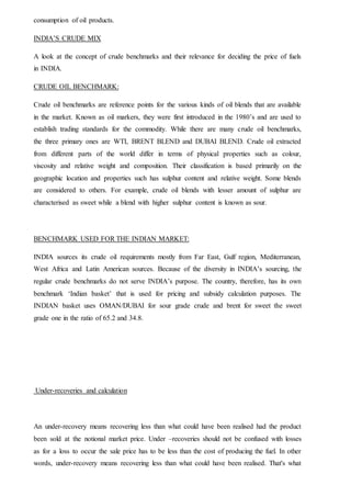 consumption of oil products.
INDIA’S CRUDE MIX
A look at the concept of crude benchmarks and their relevance for deciding the price of fuels
in INDIA.
CRUDE OIL BENCHMARK:
Crude oil benchmarks are reference points for the various kinds of oil blends that are available
in the market. Known as oil markers, they were first introduced in the 1980’s and are used to
establish trading standards for the commodity. While there are many crude oil benchmarks,
the three primary ones are WTI, BRENT BLEND and DUBAI BLEND. Crude oil extracted
from different parts of the world differ in terms of physical properties such as colour,
viscosity and relative weight and composition. Their classification is based primarily on the
geographic location and properties such has sulphur content and relative weight. Some blends
are considered to others. For example, crude oil blends with lesser amount of sulphur are
characterised as sweet while a blend with higher sulphur content is known as sour.
BENCHMARK USED FOR THE INDIAN MARKET:
INDIA sources its crude oil requirements mostly from Far East, Gulf region, Mediterranean,
West Africa and Latin American sources. Because of the diversity in INDIA’s sourcing, the
regular crude benchmarks do not serve INDIA’s purpose. The country, therefore, has its own
benchmark ‘Indian basket’ that is used for pricing and subsidy calculation purposes. The
INDIAN basket uses OMAN/DUBAI for sour grade crude and brent for sweet the sweet
grade one in the ratio of 65.2 and 34.8.
Under-recoveries and calculation
An under-recovery means recovering less than what could have been realised had the product
been sold at the notional market price. Under –recoveries should not be confused with losses
as for a loss to occur the sale price has to be less than the cost of producing the fuel. In other
words, under-recovery means recovering less than what could have been realised. That's what
 