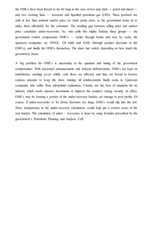 the OMCs have been forced to do for long in the case of two auto fuels — petrol and diesel —
and two cooking fuels — kerosene and liquefied petroleum gas (LPG). These products are
sold at less than notional market price (or trade parity price, as the government terms it) to
make them affordable for the consumer. The resulting gap between selling price and market
price constitutes under-recoveries. So, who pulls this mighty burden; three groups — the
government (which compensates OMCs — earlier through bonds and now by cash), the
upstream companies viz. ONGC, Oil India and GAIL (through product discounts to the
OMCs), and finally the OMCs themselves. The share has varied, depending on how much the
government bears.
A big problem for OMCs is uncertainty in the quantum and timing of the government
compensation. With piecemeal announcements and delayed disbursements, OMCs are kept on
tenterhooks, earnings yo-yo wildly, cash flows are affected, and they are forced to borrow
copious amounts to keep the show running, till reinforcements finally come in. Upstream
companies also suffer from suboptimal realisations. Clearly, not the best of situations for an
industry which needs massive investments to improve the country's energy security. In effect,
OMCs may be bearing a portion of the under-recovery burden, yet manage to post profits. Of
course, if under-recoveries to be borne becomes too large, OMCs would slip into the red.
More transparency in the under-recovery calculations would help get a correct sense of the
real burden. The calculation of under – recoveries is done by using formulas prescribed by the
government’s Petroleum Planning and Analysis Cell.
 