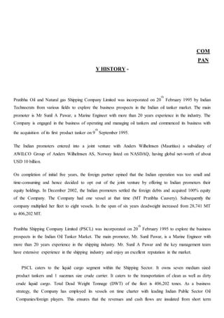 COM
PAN
Y HISTORY -
Pratibha Oil and Natural gas Shipping Company Limited was incorporated on 20
th
February 1995 by Indian
Technocrats from various fields to explore the business prospects in the Indian oil tanker market. The main
promoter is Mr Sunil A Pawar, a Marine Engineer with more than 20 years experience in the industry. The
Company is engaged in the business of operating and managing oil tankers and commenced its business with
the acquisition of its first product tanker on 9
th
September 1995.
The Indian promoters entered into a joint venture with Anders Wilhelmsen (Mauritius) a subsidiary of
AWILCO Group of Anders Wilhelmsen AS, Norway listed on NASDAQ, having global net-worth of about
USD 10 billion.
On completion of initial five years, the foreign partner opined that the Indian operation was too small and
time-consuming and hence decided to opt out of the joint venture by offering to Indian promoters their
equity holdings. In December 2002, the Indian promoters settled the foreign debts and acquired 100% equity
of the Company. The Company had one vessel at that time (MT Pratibha Cauvery). Subsequently the
company multiplied her fleet to eight vessels. In the span of six years deadweight increased from 28,741 MT
to 406,202 MT.
Pratibha Shipping Company Limited (PSCL) was incorporated on 20
th
February 1995 to explore the business
prospects in the Indian Oil Tanker Market. The main promoter, Mr. Sunil Pawar, is a Marine Engineer with
more than 20 years experience in the shipping industry. Mr. Sunil A Pawar and the key management team
have extensive experience in the shipping industry and enjoy an excellent reputation in the market.
PSCL caters to the liquid cargo segment within the Shipping Sector. It owns seven medium sized
product tankers and 1 suezmax size crude carrier. It caters to the transportation of clean as well as dirty
crude liquid cargo. Total Dead Weight Tonnage (DWT) of the fleet is 406,202 tones. As a business
strategy, the Company has employed its vessels on time charter with leading Indian Public Sector Oil
Companies/foreign players. This ensures that the revenues and cash flows are insulated from short term
 