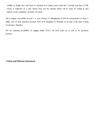 volatility in freight rates and leads to extremely low counter party credit risk. Currently total fleet of MR
vessels is employed on a time charter basis and the suezmax tanker will be ready for trading in spot
markets on her completion of routine dry-dock.
The Company successfully serviced a 4 year Contract of Affreightment (COA) for transportation of about 3
million tons of clean petroleum products from New Mangalore to Mauritius on account of the State Trading
Corporation, Mauritius.
We are exploring possibilities of bagging similar COA’s for both crude oil as well as for petroleum
products.
Vision and Mission Statement –
 
