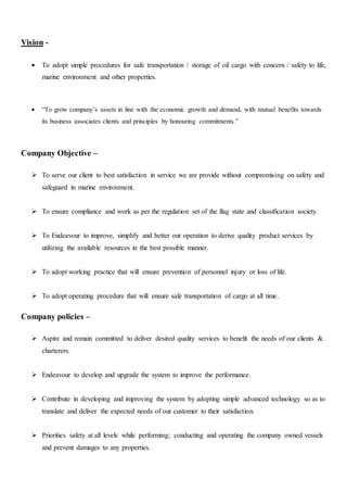 Vision -
 To adopt simple procedures for safe transportation / storage of oil cargo with concern / safety to life,
marine environment and other properties.
 “To grow company’s assets in line with the economic growth and demand, with mutual benefits towards
its business associates clients and principles by honouring commitments.”
Company Objective –
 To serve our client to best satisfaction in service we are provide without compromising on safety and
safeguard in marine environment.
 To ensure compliance and work as per the regulation set of the flag state and classification society.
 To Endeavour to improve, simplify and better our operation to derive quality product services by
utilizing the available resources in the best possible manner.
 To adopt working practice that will ensure prevention of personnel injury or loss of life.
 To adopt operating procedure that will ensure safe transportation of cargo at all time.
Company policies –
 Aspire and remain committed to deliver desired quality services to benefit the needs of our clients &
charterers.
 Endeavour to develop and upgrade the system to improve the performance.
 Contribute in developing and improving the system by adopting simple advanced technology so as to
translate and deliver the expected needs of our customer to their satisfaction.
 Priorities safety at all levels while performing; conducting and operating the company owned vessels
and prevent damages to any properties.
 