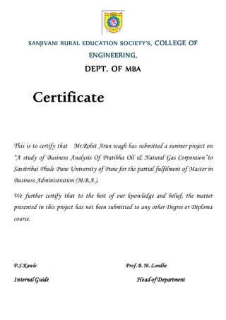 SANJIVANI RURAL EDUCATION SOCIETY’S, COLLEGE OF
ENGINEERING,
DEPT. OF MBA
Certificate
This is to certify that Mr.Rohit Arun wagh has submitted a summer project on
“A study of Business Analysis Of Pratibha Oil & Natural Gas Corporaion”to
Savitribai Phule Pune University of Pune for the partial fulfilment of Master in
Business Administration (M.B.A.).
We further certify that to the best of our knowledge and belief, the matter
presented in this project has not been submitted to any other Degree or Diploma
course.
P.S.Kawle Prof.B. M.Londhe
Internal Guide Head of Department
 