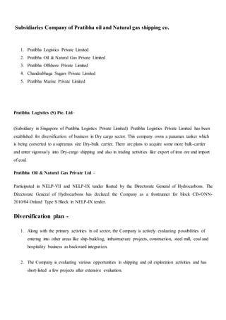 Subsidiaries Company of Pratibha oil and Natural gas shipping co.
1. Pratibha Logistics Private Limited
2. Pratibha Oil & Natural Gas Private Limited
3. Pratibha Offshore Private Limited
4. Chandrabhaga Sugars Private Limited
5. Pratibha Marine Private Limited
Pratibha Logistics (S) Pte. Ltd–
(Subsidiary in Singapore of Pratibha Logistics Private Limited) Pratibha Logistics Private Limited has been
established for diversification of business in Dry cargo sector. This company owns a panamax tanker which
is being converted to a supramax size Dry-bulk carrier. There are plans to acquire some more bulk-carrier
and enter vigorously into Dry-cargo shipping and also in trading activities like export of iron ore and import
of coal.
Pratibha Oil & Natural Gas Private Ltd –
Participated in NELP-VII and NELP-IX tender floated by the Directorate General of Hydrocarbons. The
Directorate General of Hydrocarbons has declared the Company as a frontrunner for block CB-ONN-
2010/04 Onland Type S Block in NELP-IX tender.
Diversification plan -
1. Along with the primary activities in oil sector, the Company is actively evaluating possibilities of
entering into other areas like ship-building, infrastructure projects, construction, steel mill, coal and
hospitality business as backward integration.
2. The Company is evaluating various opportunities in shipping and oil exploration activities and has
short-listed a few projects after extensive evaluation.
 