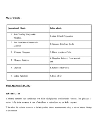 MajorClients –
International Clients Indian clients
1. State Treading Corporation
Mauritius.
1.Indain Oil and Corporation
2. Iran Petrochemical commercial
Company
2.Hindustan Petroleum Co. ltd
3. Winsway, Singapore 3. Bharat petroleum Co.ltd
4. Glencore Singapore
4. Mangalore Refinery Petrochemicals
Ltd
5. Chem oil 5. Reliance industrial ltd
6. Galana Petroleum 6. Essar oil ltd
SwotAnalysis of PONG –
1) STRENGTHS
1. Pratibha Industries has a diversified with book order presence across multiple verticals. This provides a
unique hedge to the company in case of slowdown in orders from any particular segment.
2.We utilize the available resources in the best possible manner so as to ensure safety at sea and prevent damage
to environment
 