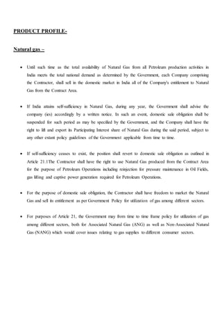 PRODUCT PROFILE-
Natural gas –
 Until such time as the total availability of Natural Gas from all Petroleum production activities in
India meets the total national demand as determined by the Government, each Company comprising
the Contractor, shall sell in the domestic market in India all of the Company's entitlement to Natural
Gas from the Contract Area.
 If India attains self‐sufficiency in Natural Gas, during any year, the Government shall advise the
company (ies) accordingly by a written notice. In such an event, domestic sale obligation shall be
suspended for such period as may be specified by the Government, and the Company shall have the
right to lift and export its Participating Interest share of Natural Gas during the said period, subject to
any other extant policy guidelines of the Government applicable from time to time.
 If self‐sufficiency ceases to exist, the position shall revert to domestic sale obligation as outlined in
Article 21.1The Contractor shall have the right to use Natural Gas produced from the Contract Area
for the purpose of Petroleum Operations including reinjection for pressure maintenance in Oil Fields,
gas lifting and captive power generation required for Petroleum Operations.
 For the purpose of domestic sale obligation, the Contractor shall have freedom to market the Natural
Gas and sell its entitlement as per Government Policy for utilization of gas among different sectors.
 For purposes of Article 21, the Government may from time to time frame policy for utilization of gas
among different sectors, both for Associated Natural Gas (ANG) as well as Non‐Associated Natural
Gas (NANG) which would cover issues relating to gas supplies to different consumer sectors.
 
