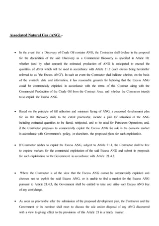 Associated Natural Gas (ANG) -
 In the event that a Discovery of Crude Oil contains ANG, the Contractor shall declare in the proposal
for the declaration of the said Discovery as a Commercial Discovery as specified in Article 10,
whether (and by what amount) the estimated production of ANG is anticipated to exceed the
quantities of ANG which will be used in accordance with Article 21.2 (such excess being hereinafter
referred to as "the Excess ANG"). In such an event the Contractor shall indicate whether, on the basis
of the available data and information, it has reasonable grounds for believing that the Excess ANG
could be commercially exploited in accordance with the terms of this Contract along with the
Commercial Production of the Crude Oil from the Contract Area, and whether the Contractor intends
to so exploit the Excess ANG.
 Based on the principle of full utilisation and minimum flaring of ANG, a proposed development plan
for an Oil Discovery shall, to the extent practicable, include a plan for utilisation of the ANG
including estimated quantities to be flared, reinjected, and to be used for Petroleum Operations; and,
if the Contractor proposes to commercially exploit the Excess ANG for sale in the domestic market
in accordance with Government's policy, or elsewhere, the proposed plans for such exploitation.
 If Contractor wishes to exploit the Excess ANG, subject to Article 21.1, the Contractor shall be free
to explore markets for the commercial exploitation of the said Excess ANG and submit its proposals
for such exploitation to the Government in accordance with Article 21.4.2.
 Where the Contractor is of the view that the Excess ANG cannot be commercially exploited and
chooses not to exploit the said Excess ANG, or is unable to find a market for the Excess ANG
pursuant to Article 21.4.3, the Government shall be entitled to take and utilise such Excess ANG free
of any cost/charge.
 As soon as practicable after the submission of the proposed development plan, the Contractor and the
Government or its nominee shall meet to discuss the sale and/or disposal of any ANG discovered
with a view to giving effect to the provisions of this Article 21 in a timely manner.
 