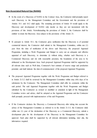 Non Associated Natural Gas (NANG)
 In the event of a Discovery of NANG in the Contract Area, the Contractor shall promptly report
such Discovery to the Management Committee and the Government and the provisions of
Articles 10.1 and 10.2 shall apply. The remaining provisions of Article 10 would apply to the
Discovery and development of NANG only insofar as they are not inconsistent with the
provisions of this Article. Notwithstanding the provisions of Article 3, the Contractor shall be
entitled to retain the Discovery Area subject to the provisions of this Article 21.
 If, pursuant to Article 10.1, the Contractor gives notification that the Discovery is of potential
commercial interest, the Contractor shall submit to the Management Committee, within one (1)
year from the date of notification of the above said Discovery, the proposed Appraisal
Programme, including a Work Programme and Budget to carry out an adequate and effective
appraisal of such Discovery, to determine (i) without delay, whether such Discovery is a
Commercial Discovery and (ii) with reasonable precision, the boundaries of the area to be
delineated as the Development Area. Such proposed Appraisal Programme shall be supported by
all relevant data such as Well data, Contractor's best estimate of reserve range and production
potential, and shall indicate the date of commencement of the proposed Appraisal Programme.
 The proposed Appraisal Programme together with the Work Programme and Budget referred to
in Article 21.5.2 shall be reviewed by the Management Committee within sixty (60) days of its
submission by the Contractor. The Management Committee shall offer its comments within the
said period. The said Appraisal Programme together with the Work Programme and Budget
submitted by the Contractor as revised or modified or amended in light of the Management
Committee review and advice, shall be adopted as the Appraisal Programme and the Contractor
shall promptly proceed with implementation of the said Programme.
 If the Contractor declares the Discovery a Commercial Discovery after taking into account the
advice of the Management Committee as referred to in the Article 21.5.5, the Contractor shall,
within one (1) year of the declaration of the Discovery as a Commercial Discovery, submit a
development plan for the development of the Discovery to the Management Committee for
approval. Such plan shall be supported by all relevant information including, inter alia, the
information required.
 