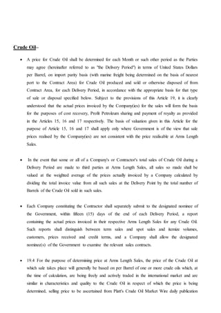 Crude Oil–
 A price for Crude Oil shall be determined for each Month or such other period as the Parties
may agree (hereinafter referred to as "the Delivery Period") in terms of United States Dollars
per Barrel, on import parity basis (with marine freight being determined on the basis of nearest
port to the Contract Area) for Crude Oil produced and sold or otherwise disposed of from
Contract Area, for each Delivery Period, in accordance with the appropriate basis for that type
of sale or disposal specified below. Subject to the provisions of this Article 19, it is clearly
understood that the actual prices invoiced by the Company(ies) for the sales will form the basis
for the purposes of cost recovery, Profit Petroleum sharing and payment of royalty as provided
in the Articles 15, 16 and 17 respectively. The basis of valuation given in this Article for the
purpose of Article 15, 16 and 17 shall apply only where Government is of the view that sale
prices realised by the Company(ies) are not consistent with the price realisable at Arms Length
Sales.
 In the event that some or all of a Company's or Contractor's total sales of Crude Oil during a
Delivery Period are made to third parties at Arms Length Sales, all sales so made shall be
valued at the weighted average of the prices actually invoiced by a Company calculated by
dividing the total invoice value from all such sales at the Delivery Point by the total number of
Barrels of the Crude Oil sold in such sales.
 Each Company constituting the Contractor shall separately submit to the designated nominee of
the Government, within fifteen (15) days of the end of each Delivery Period, a report
containing the actual prices invoiced in their respective Arms Length Sales for any Crude Oil.
Such reports shall distinguish between term sales and spot sales and itemize volumes,
customers, prices received and credit terms, and a Company shall allow the designated
nominee(s) of the Government to examine the relevant sales contracts.
 19.4 For the purpose of determining price at Arms Length Sales, the price of the Crude Oil at
which sale takes place will generally be based on per Barrel of one or more crude oils which, at
the time of calculation, are being freely and actively traded in the international market and are
similar in characteristics and quality to the Crude Oil in respect of which the price is being
determined, selling price to be ascertained from Platt's Crude Oil Market Wire daily publication
 