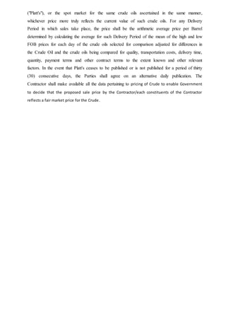 ("Platt's"), or the spot market for the same crude oils ascertained in the same manner,
whichever price more truly reflects the current value of such crude oils. For any Delivery
Period in which sales take place, the price shall be the arithmetic average price per Barrel
determined by calculating the average for such Delivery Period of the mean of the high and low
FOB prices for each day of the crude oils selected for comparison adjusted for differences in
the Crude Oil and the crude oils being compared for quality, transportation costs, delivery time,
quantity, payment terms and other contract terms to the extent known and other relevant
factors. In the event that Platt's ceases to be published or is not published for a period of thirty
(30) consecutive days, the Parties shall agree on an alternative daily publication. The
Contractor shall make available all the data pertaining to pricing of Crude to enable Government
to decide that the proposed sale price by the Contractor/each constituents of the Contractor
reflects a fair market price for the Crude.
 