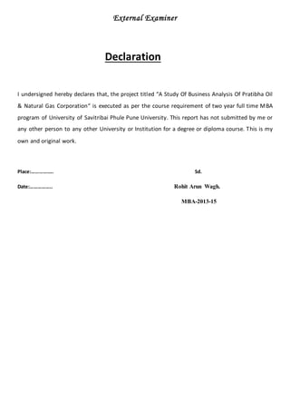 External Examiner
Declaration
I undersigned hereby declares that, the project titled “A Study Of Business Analysis Of Pratibha Oil
& Natural Gas Corporation“ is executed as per the course requirement of two year full time MBA
program of University of Savitribai Phule Pune University. This report has not submitted by me or
any other person to any other University or Institution for a degree or diploma course. This is my
own and original work.
Place:…………….. Sd.
Date:…………….. Rohit Arun Wagh.
MBA-2013-15
 