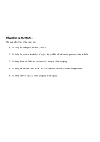 OObbjjeeccttiivveess ooff tthhee ssttuuddyy ––
The main objectives of the study are:
1. To study the concept of Business Analysis.
2. To study the practical feasibility of project for pratibha oil and natural gas corporation in India.
3. To Study financial Ratio and environmental analysis of the company.
4. To verify the balance sheet & P & L account indicates the true position of organization.
5. To Study of Swot analysis of the company in all aspects.
 