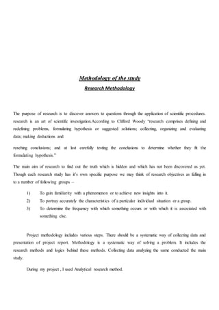 MMeetthhooddoollooggyy ooff tthhee ssttuuddyy
Research Methodology
The purpose of research is to discover answers to questions through the application of scientific procedures.
research is an art of scientific investigation.According to Clifford Woody “research comprises defining and
redefining problems, formulating hypothesis or suggested solutions; collecting, organizing and evaluating
data; making deductions and
reaching conclusions; and at last carefully testing the conclusions to determine whether they fit the
formulating hypothesis.”
The main aim of research to find out the truth which is hidden and which has not been discovered as yet.
Though each research study has it’s own specific purpose we may think of research objectives as falling in
to a number of following groups –
1) To gain familiarity with a phenomenon or to achieve new insights into it.
2) To portray accurately the characteristics of a particular individual situation or a group.
3) To determine the frequency with which something occurs or with which it is associated with
something else.
Project methodology includes various steps. There should be a systematic way of collecting data and
presentation of project report. Methodology is a systematic way of solving a problem. It includes the
research methods and logics behind these methods. Collecting data analyzing the same conducted the main
study.
During my project , I used Analytical research method.
 