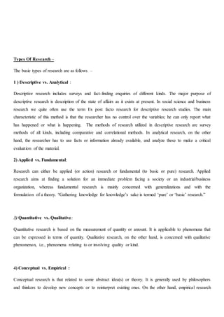 Types Of Research –
The basic types of research are as follows –
1 ) Descriptive vs. Analytical :
Descriptive research includes surveys and fact-finding enquiries of different kinds. The major purpose of
descriptive research is description of the state of affairs as it exists at present. In social science and business
research we quite often use the term Ex post facto research for descriptive research studies. The main
characteristic of this method is that the researcher has no control over the variables; he can only report what
has happened or what is happening. The methods of research utilized in descriptive research are survey
methods of all kinds, including comparative and correlational methods. In analytical research, on the other
hand, the researcher has to use facts or information already available, and analyze these to make a critical
evaluation of the material.
2) Applied vs. Fundamental:
Research can either be applied (or action) research or fundamental (to basic or pure) research. Applied
research aims at finding a solution for an immediate problem facing a society or an industrial/business
organization, whereas fundamental research is mainly concerned with generalizations and with the
formulation of a theory. “Gathering knowledge for knowledge’s sake is termed ‘pure’ or ‘basic’ research.”
3) Quantitative vs. Qualitative:
Quantitative research is based on the measurement of quantity or amount. It is applicable to phenomena that
can be expressed in terms of quantity. Qualitative research, on the other hand, is concerned with qualitative
phenomenon, i.e., phenomena relating to or involving quality or kind.
4) Conceptual vs. Empirical :
Conceptual research is that related to some abstract idea(s) or theory. It is generally used by philosophers
and thinkers to develop new concepts or to reinterpret existing ones. On the other hand, empirical research
 