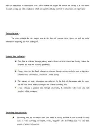 relies on experience or observation alone, often without due regard for system and theory. It is data-based
research, coming up with conclusions which are capable of being verified by observation or experiment.
Data collection –
The data available for the project was in the form of concrete facts, figures as well as verbal
information regarding the facts and figures.
Primary data collection–
This data is collected through primary sources from which the researcher directly collects the
data that has been not available previously.
Primary data are first hand information collected through various methods such as interview,
computerized, observation , discussion , online survey.
The primary or basic information was collected by the help of discussions with the owner
and the staff which helped to analyze and collect secondary data.
I had collected a primary data through observation, & Interaction with owner and staff
members of the company.
Secondary data collection-
Secondary data are secondary hand data which is already available & can be used for study
such as web searching, newspaper, books, magazines etc. Secondary data was the main
source of getting information.
 