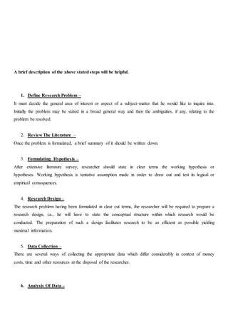 A brief description of the above stated steps will be helpful.
1. Define Research Problem –
It must decide the general area of interest or aspect of a subject-matter that he would like to inquire into.
Initially the problem may be stated in a broad general way and then the ambiguities, if any, relating to the
problem be resolved.
2. Review The Literature –
Once the problem is formulated, a brief summary of it should be written down.
3. Formulating Hypothesis –
After extensive literature survey, researcher should state in clear terms the working hypothesis or
hypotheses. Working hypothesis is tentative assumption made in order to draw out and test its logical or
empirical consequences.
4. Research Design –
The research problem having been formulated in clear cut terms, the researcher will be required to prepare a
research design, i.e., he will have to state the conceptual structure within which research would be
conducted. The preparation of such a design facilitates research to be as efficient as possible yielding
maximal information.
5. Data Collection –
There are several ways of collecting the appropriate data which differ considerably in context of money
costs, time and other resources at the disposal of the researcher.
6. Analysis Of Data –
 