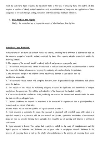 After the data have been collected, the researcher turns to the task of analysing them. The analysis of data
requires a number of closely related operations such as establishment of categories, the application of these
categories to raw data through coding, tabulation and then drawing statistical inferences.
7. Data Analysis And Report-
Finally, the researcher has to prepare the report of what has been done by him.
Criteria of Good Research :
Whatever may be the types of research works and studies, one thing that is important is that they all meet on
the common ground of scientific method employed by them. One expects scientific research to satisfy the
following criteria:
1. The purpose of the research should be clearly defined and common concepts be used.
2. The research procedure used should be described in sufficient detail to permit anotherresearcher to repeat
the research for further advancement, keeping the continuity of whathas already been attained.
3. The procedural design of the research should be carefully planned to yield results that are
as objective as possible.
4. The researcher should report with complete frankness, flaws in procedural design andestimate their effects
upon the findings.
5. The analysis of data should be sufficiently adequate to reveal its significance and themethods of analysis
used should be appropriate. The validity and reliability of the datashould be checked carefully.
6. Conclusions should be confined to those justified by the data of the research and limited tothose for which
the data provide an adequate basis.
7. Greater confidence in research is warranted if the researcher is experienced, has a goodreputation in
research and is a person of integrity.
In other words, we can state the qualities of a good research as under -
1. Good research is systematic: It means that research is structured with specified steps toBe taken in a
specified sequence in accordance with the well defined set of rules. SystematicCharacteristic of the research
does not rule out creative thinking but it certainly does rejectthe use of guessing and intuition in arriving at
conclusions.
2. Good research is logical: This implies that research is guided by the rules of logicalreasoning and the
logical process of induction and deduction are of great value in carryingout research. Induction is the
process of reasoning from a part to the whole whereasdeduction is the process of reasoning from some
 