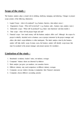 Scope of the study :
The business analysis plays a crucial role in defining clarifying managing and initiating. Changes to project
scope consists of the following dimensions:
1. Logical Scope – what to be analyzed? (e.g. business function, data subject areas )
2. Organization Scope - Who will be involved? ( e.g. business units , business reps, analysis team )
3. Deliverable scope – When will be produced? (e.g. future state functional and data models )
4. Time scope – when will the project begin and end?
5. Financial scope – how much money will the business analysis effort cost? Although the scope of a
project is initially sketched out in a business case or project statement by the project manager and
others ,this initial scope definition is often inadequate. The initial analysis done by the business
analyst will help clarify scope. In many cases, the business analyst will identify scope issues that
must be escalated to the project manager and project sponsor for resolution .
Limitation of the study :
1. Benchmark to industry leaders’ ratios, not industry averages
2. Companies’ balance sheets are distorted by inflation
3. Ratio analysis just gives you numbers, not causation factors
4. Different industry may need comparison to different industry averages
5. Companies can use window dressing to manipulate their Financial statements
6. Companies choose different accounting practice
 